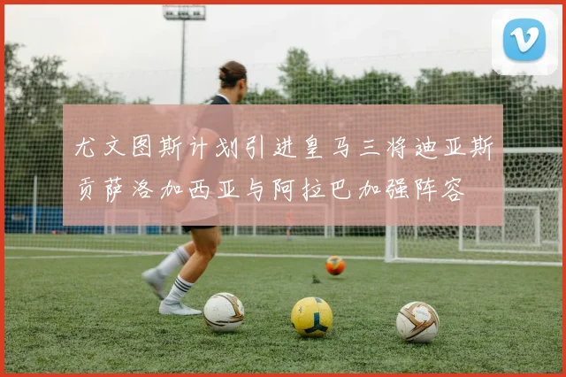 尤文图斯计划引进皇马三将迪亚斯贡萨洛加西亚与阿拉巴加强阵容