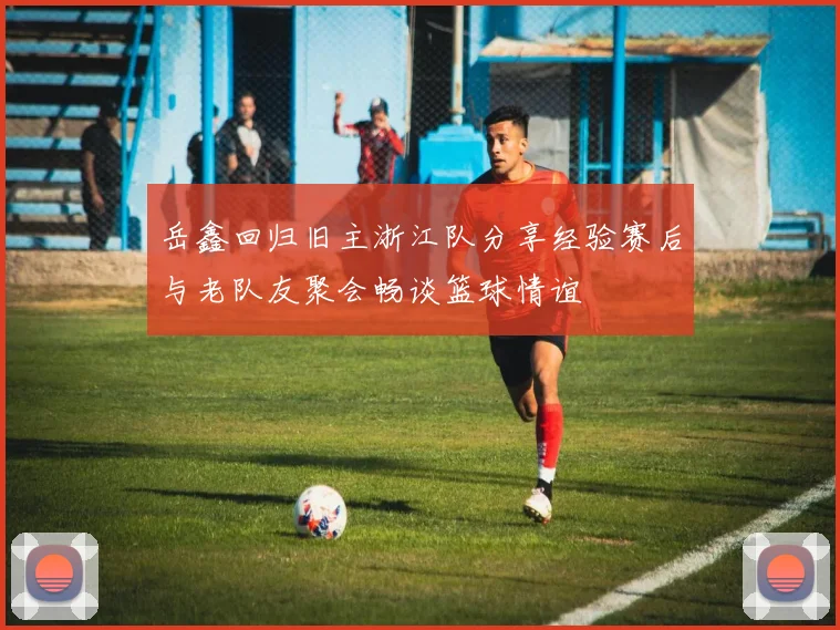 岳鑫回归旧主浙江队分享经验赛后与老队友聚会畅谈篮球情谊