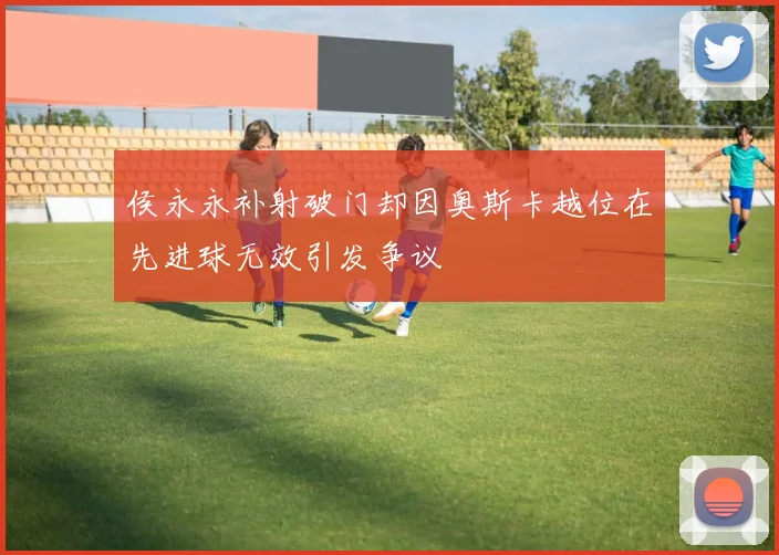 侯永永补射破门却因奥斯卡越位在先进球无效引发争议