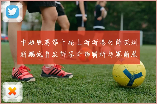中超联赛第十轮上海海港对阵深圳新鹏城首发阵容全面解析与赛前展望