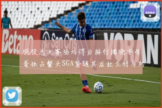 现役总决赛场均得分排行揭晓字母哥独占鳌头SGA紧随其后杜兰特与约基奇争夺第三