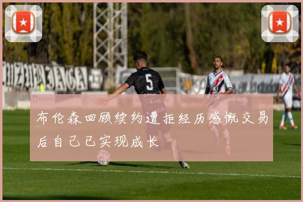 布伦森回顾续约遭拒经历感慨交易后自己已实现成长