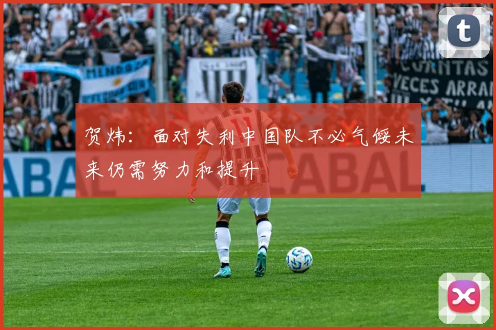 贺炜：面对失利中国队不必气馁未来仍需努力和提升