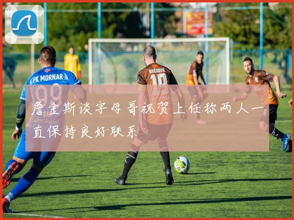 詹金斯谈字母哥祝贺上任称两人一直保持良好联系