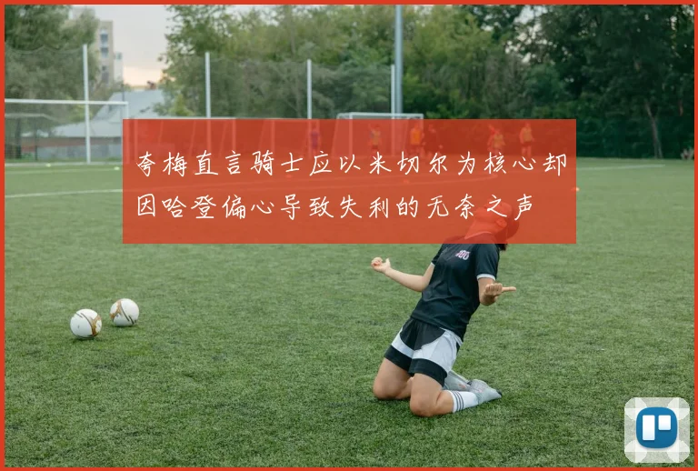 夸梅直言骑士应以米切尔为核心却因哈登偏心导致失利的无奈之声