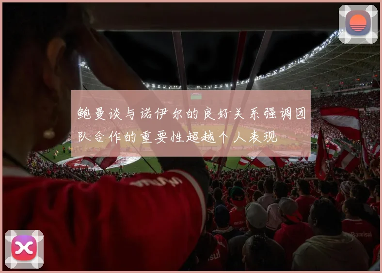 鲍曼谈与诺伊尔的良好关系强调团队合作的重要性超越个人表现