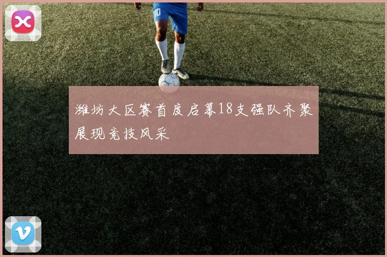 潍坊大区赛首度启幕18支强队齐聚展现竞技风采