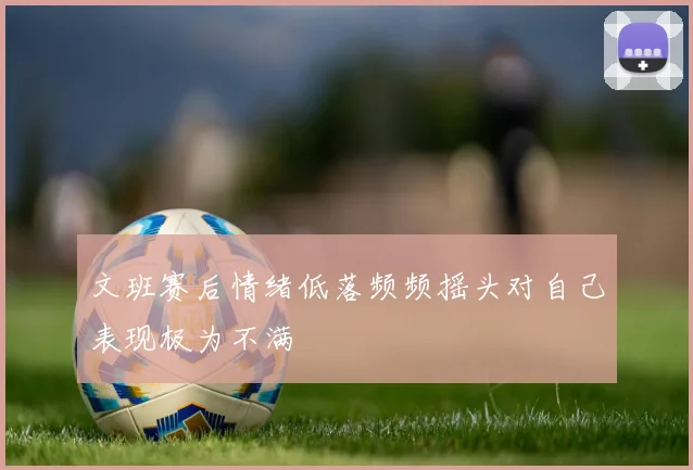 文班赛后情绪低落频频摇头对自己表现极为不满