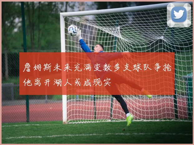 詹姆斯未来充满变数多支球队争抢他离开湖人或成现实