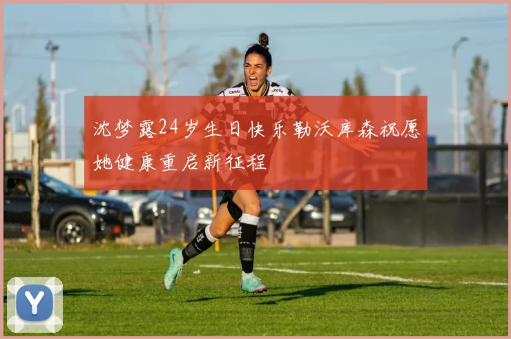 沈梦露24岁生日快乐勒沃库森祝愿她健康重启新征程
