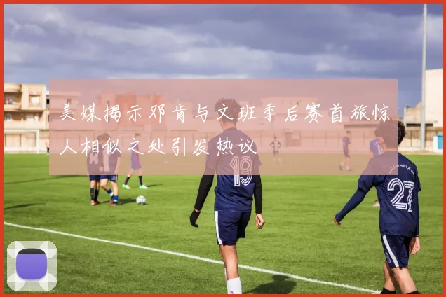 美媒揭示邓肯与文班季后赛首旅惊人相似之处引发热议