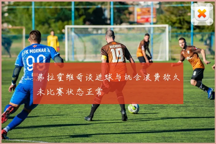 弗拉霍维奇谈进球与机会浪费称久未比赛状态正常