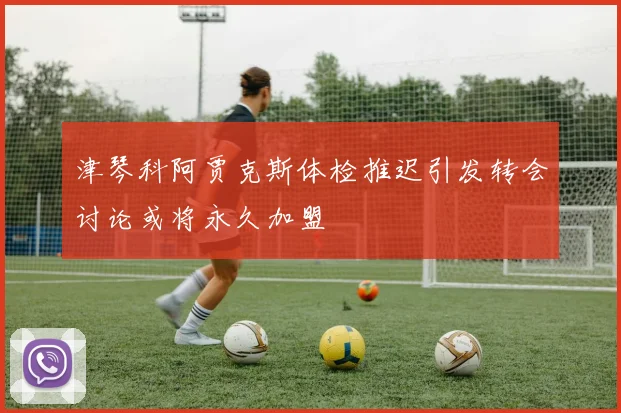 津琴科阿贾克斯体检推迟引发转会讨论或将永久加盟