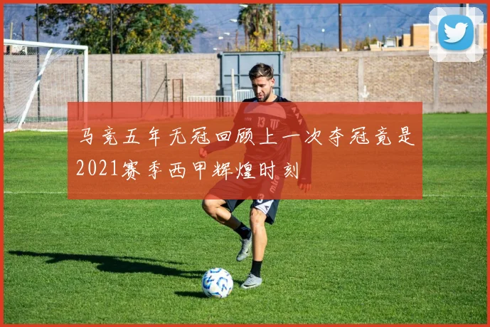 马竞五年无冠回顾上一次夺冠竟是2021赛季西甲辉煌时刻