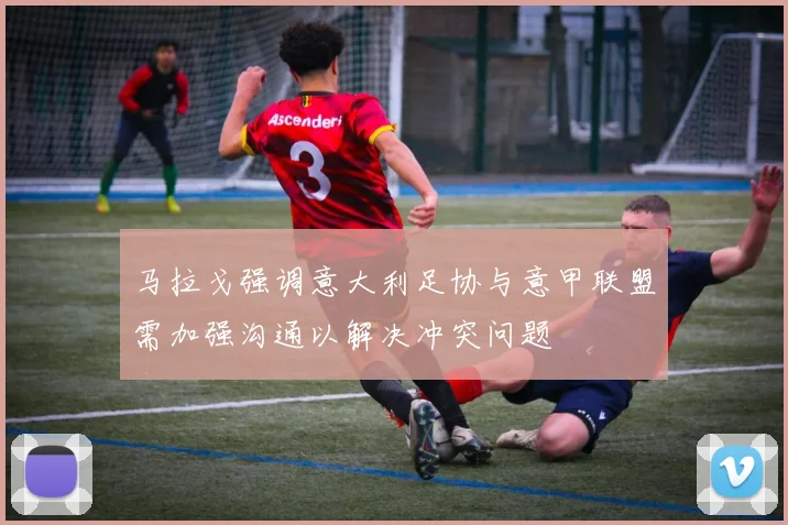 马拉戈强调意大利足协与意甲联盟需加强沟通以解决冲突问题