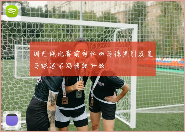 姆巴佩比赛前匆忙回马德里引发皇马球迷不满情绪升级