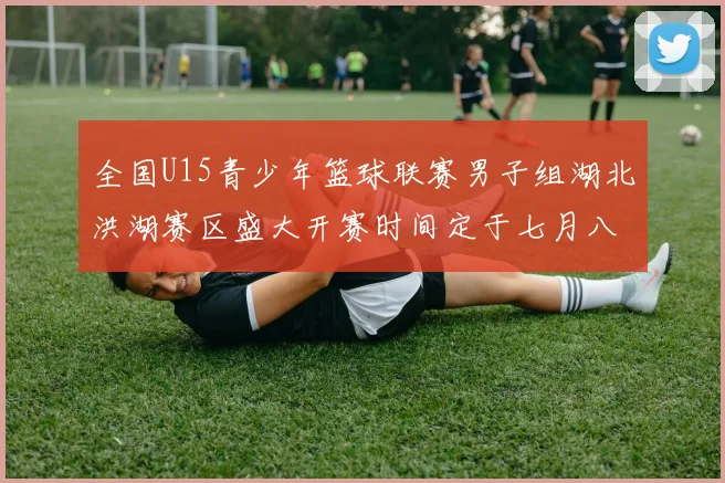 全国U15青少年篮球联赛男子组湖北洪湖赛区盛大开赛时间定于七月八日至十三日