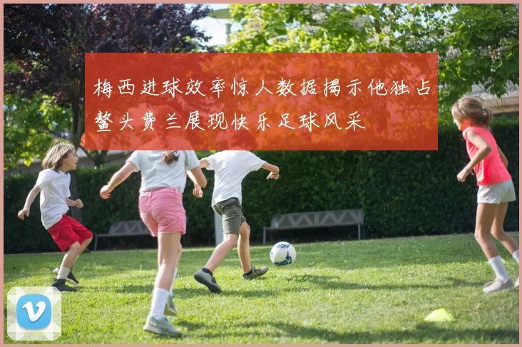 梅西进球效率惊人数据揭示他独占鳌头费兰展现快乐足球风采