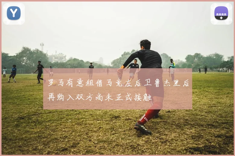罗马有意租借马竞左后卫鲁杰里后再购入双方尚未正式接触