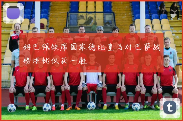 姆巴佩缺席国家德比皇马对巴萨战绩堪忧仅获一胜