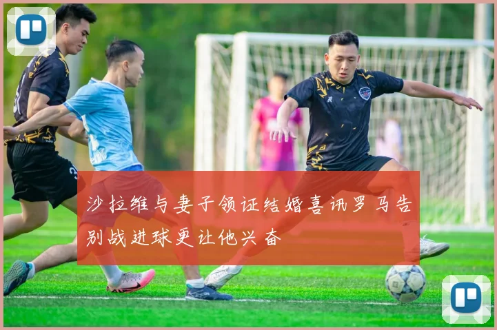 沙拉维与妻子领证结婚喜讯罗马告别战进球更让他兴奋